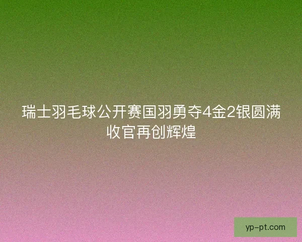 瑞士羽毛球公开赛国羽勇夺4金2银圆满收官再创辉煌 瑞士羽毛球公开赛国羽勇夺4金2银圆满收官再创辉煌
