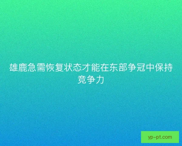 雄鹿急需恢复状态才能在东部争冠中保持竞争力