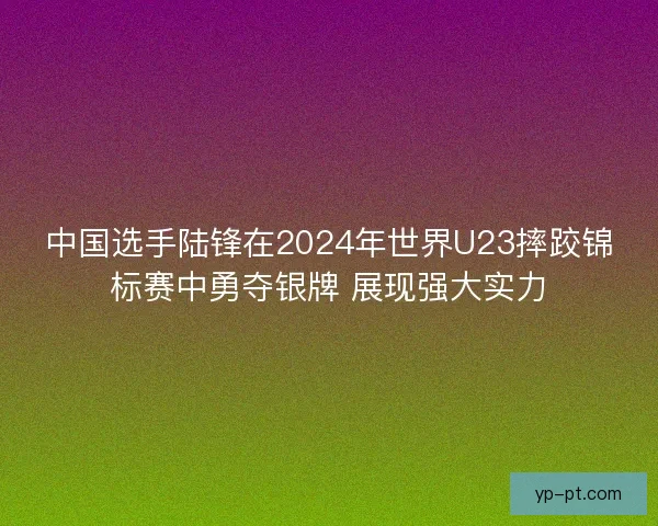 中国选手陆锋在2024年世界U23摔跤锦标赛中勇夺银牌 展现强大实力 中国选手陆锋在2024年世界U23摔跤锦标赛中勇夺银牌 展现强大实力
