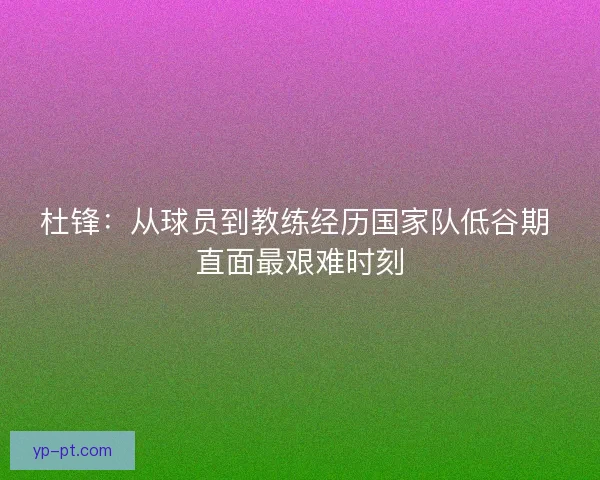 杜锋:从球员到教练经历国家队低谷期 直面最艰难时刻 杜锋:从球员到教练经历国家队低谷期 直面最艰难时刻