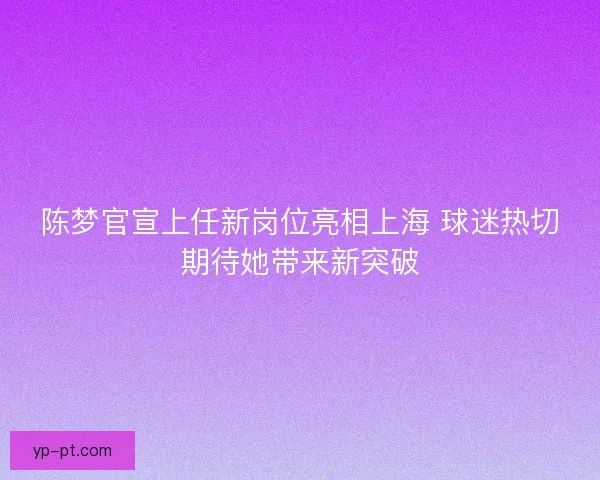 陈梦官宣上任新岗位亮相上海 球迷热切期待她带来新突破 陈梦官宣上任新岗位亮相上海 球迷热切期待她带来新突破