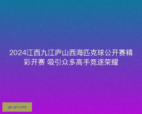2024江西九江庐山西海匹克球公开赛精彩开赛 吸引众多高手竞逐荣耀 2024江西九江庐山西海匹克球公开赛精彩开赛 吸引众多高手竞逐荣耀
