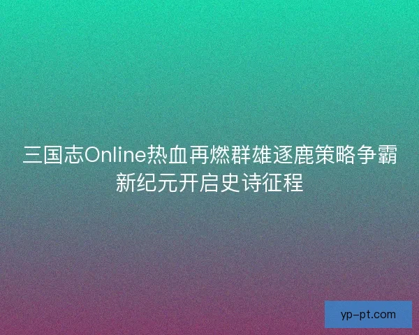 三国志Online热血再燃群雄逐鹿策略争霸新纪元开启史诗征程