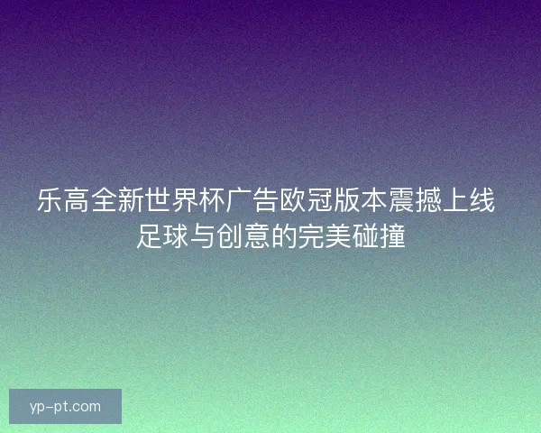 乐高全新世界杯广告欧冠版本震撼上线 足球与创意的完美碰撞