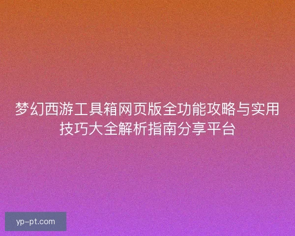 梦幻西游工具箱网页版全功能攻略与实用技巧大全解析指南分享平台