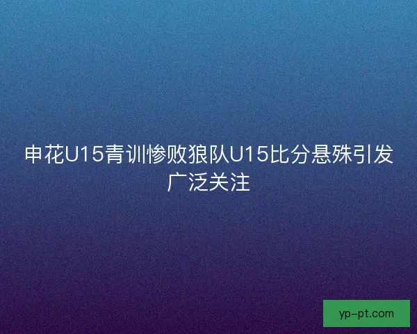 申花U15青训惨败狼队U15比分悬殊引发广泛关注