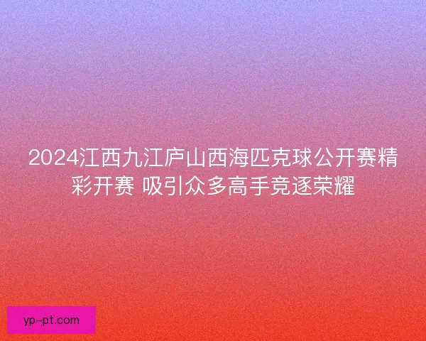 2024江西九江庐山西海匹克球公开赛精彩开赛 吸引众多高手竞逐荣耀