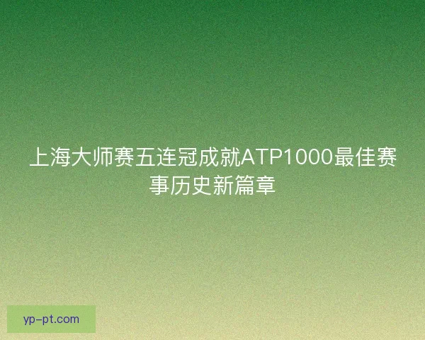 上海大师赛五连冠成就ATP1000最佳赛事历史新篇章