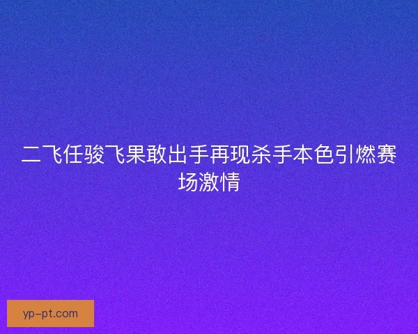 二飞任骏飞果敢出手再现杀手本色引燃赛场激情