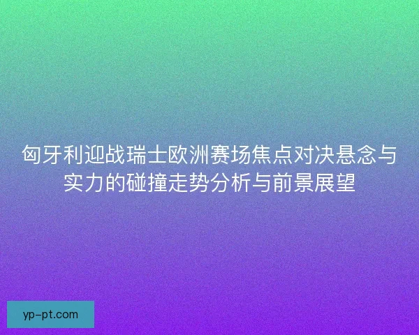 匈牙利迎战瑞士欧洲赛场焦点对决悬念与实力的碰撞走势分析与前景展望