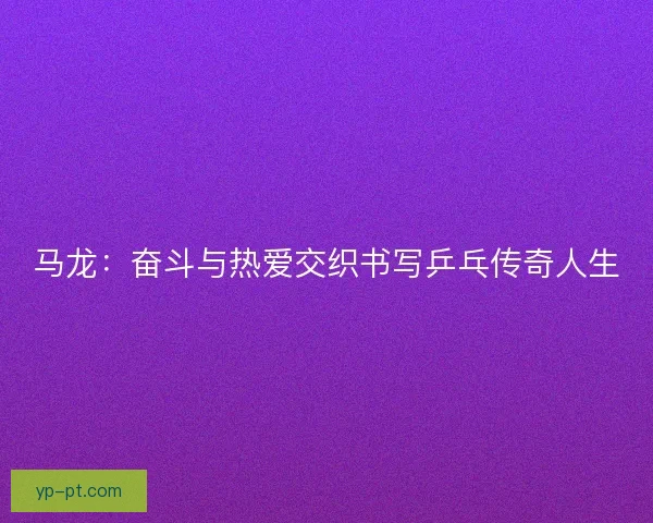 马龙：奋斗与热爱交织书写乒乓传奇人生