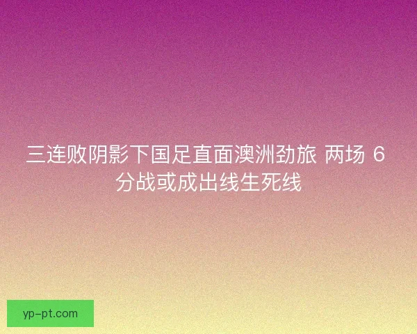 三连败阴影下国足直面澳洲劲旅 两场 6 分战或成出线生死线