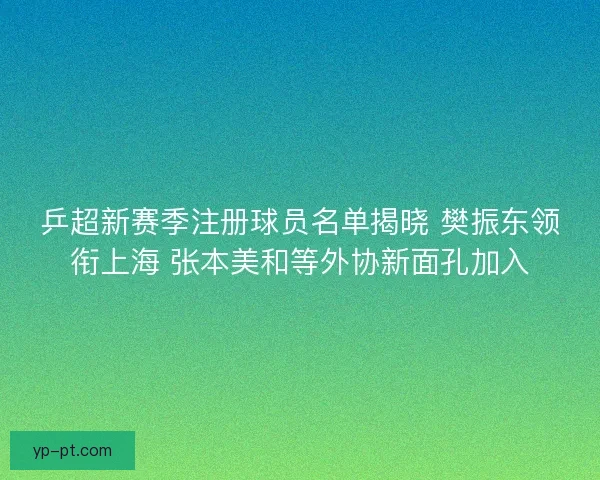 乒超新赛季注册球员名单揭晓 樊振东领衔上海 张本美和等外协新面孔加入