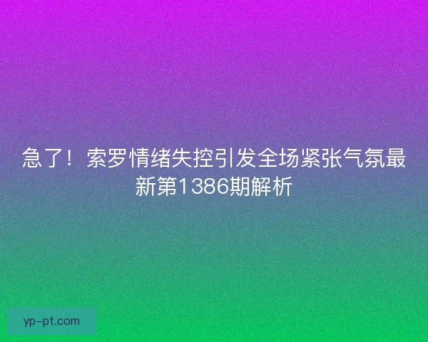 急了！索罗情绪失控引发全场紧张气氛最新第1386期解析