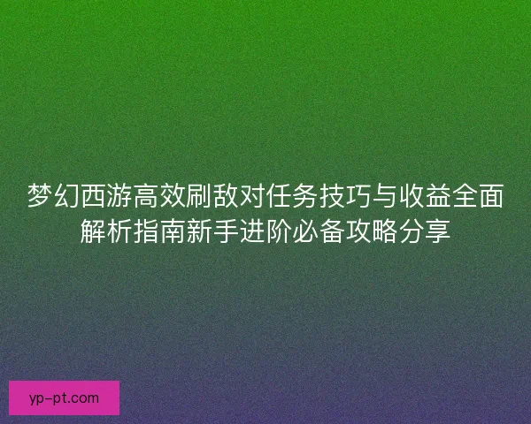 梦幻西游高效刷敌对任务技巧与收益全面解析指南新手进阶必备攻略分享