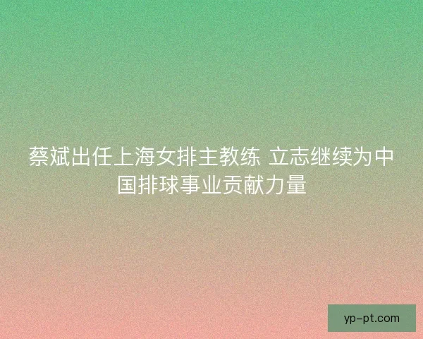 蔡斌出任上海女排主教练 立志继续为中国排球事业贡献力量
