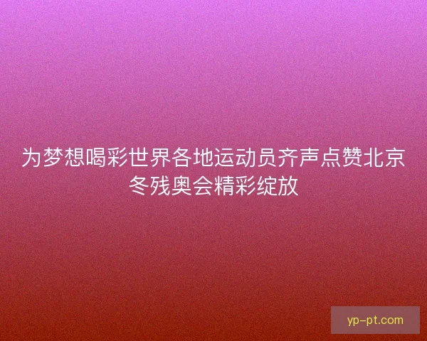 为梦想喝彩世界各地运动员齐声点赞北京冬残奥会精彩绽放