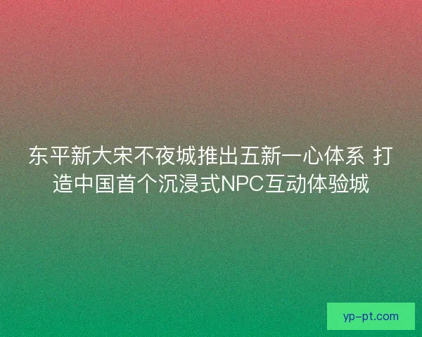 东平新大宋不夜城推出五新一心体系 打造中国首个沉浸式NPC互动体验城