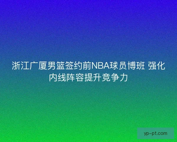 浙江广厦男篮签约前NBA球员博班 强化内线阵容提升竞争力