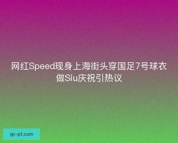 网红Speed现身上海街头穿国足7号球衣做Siu庆祝引热议 网红Speed现身上海街头穿国足7号球衣做Siu庆祝引热议