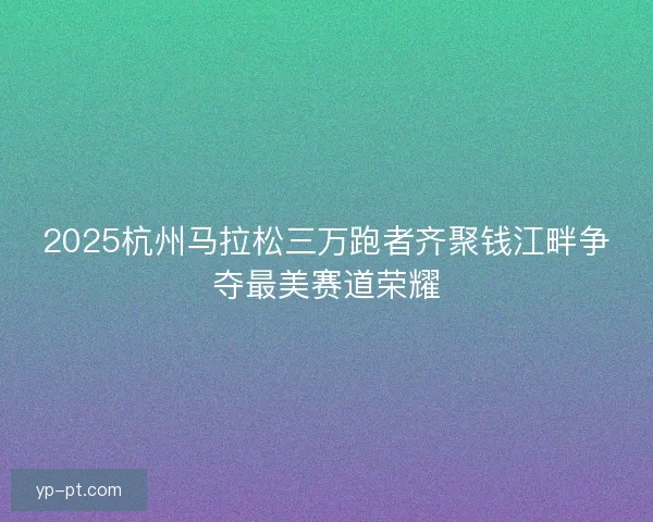 2025杭州马拉松三万跑者齐聚钱江畔争夺最美赛道荣耀