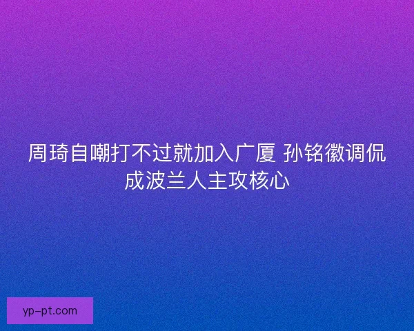 周琦自嘲打不过就加入广厦 孙铭徽调侃成波兰人主攻核心