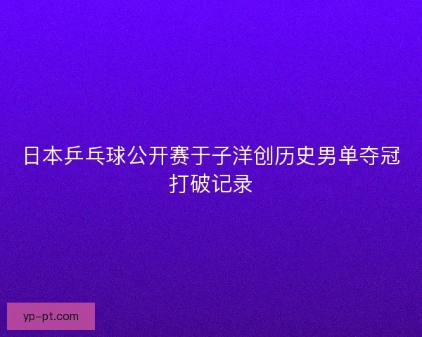 日本乒乓球公开赛于子洋创历史男单夺冠打破记录