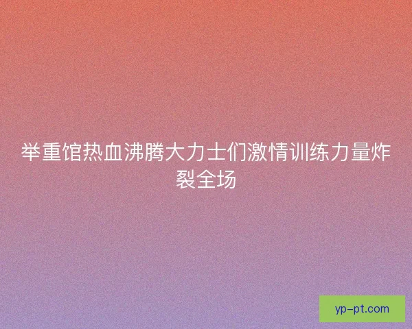 举重馆热血沸腾大力士们激情训练力量炸裂全场