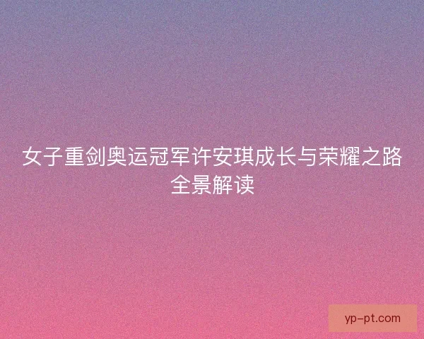 女子重剑奥运冠军许安琪成长与荣耀之路全景解读