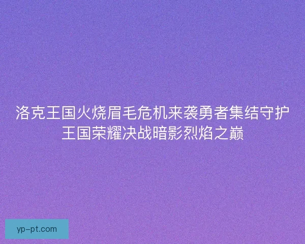 洛克王国火烧眉毛危机来袭勇者集结守护王国荣耀决战暗影烈焰之巅 洛克王国火烧眉毛危机来袭勇者集结守护王国荣耀决战暗影烈焰之巅